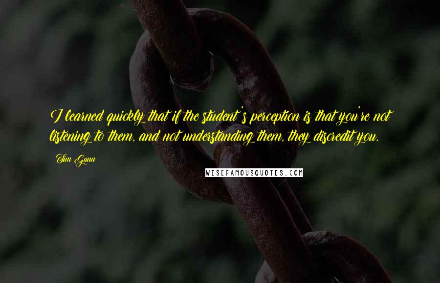 Tim Gunn Quotes: I learned quickly that if the student's perception is that you're not listening to them, and not understanding them, they discredit you.