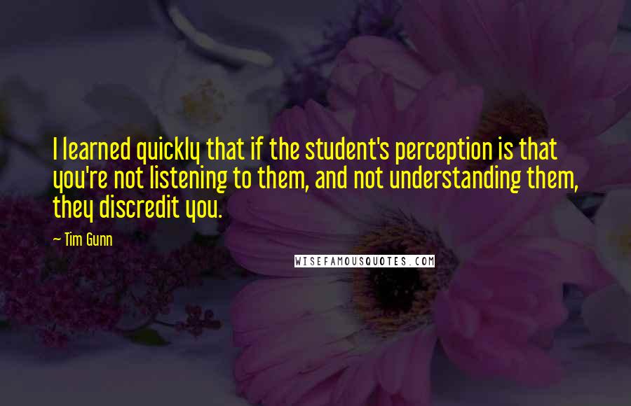 Tim Gunn Quotes: I learned quickly that if the student's perception is that you're not listening to them, and not understanding them, they discredit you.