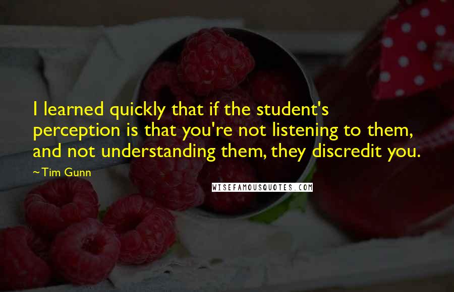 Tim Gunn Quotes: I learned quickly that if the student's perception is that you're not listening to them, and not understanding them, they discredit you.