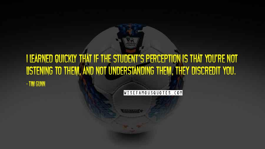 Tim Gunn Quotes: I learned quickly that if the student's perception is that you're not listening to them, and not understanding them, they discredit you.