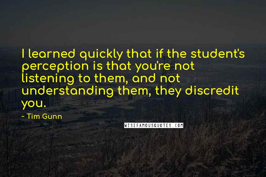 Tim Gunn Quotes: I learned quickly that if the student's perception is that you're not listening to them, and not understanding them, they discredit you.