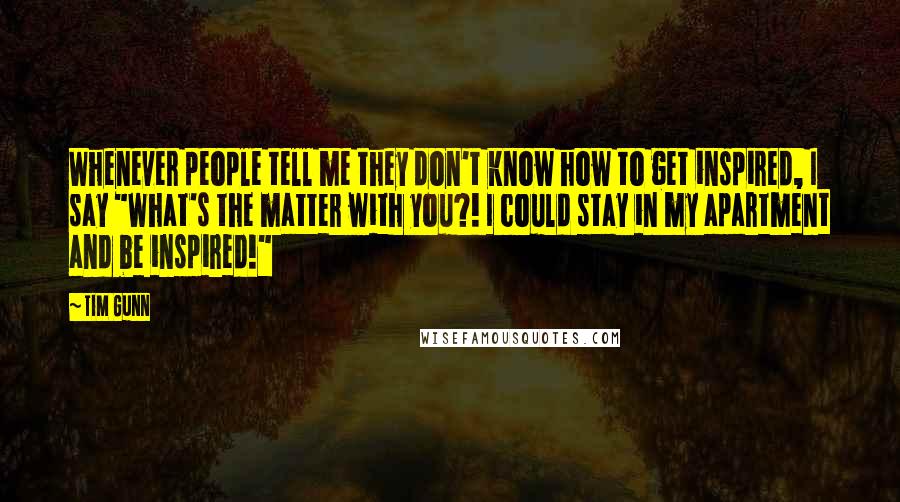 Tim Gunn Quotes: Whenever people tell me they don't know how to get inspired, I say "What's the matter with you?! I could stay in my apartment and be inspired!"