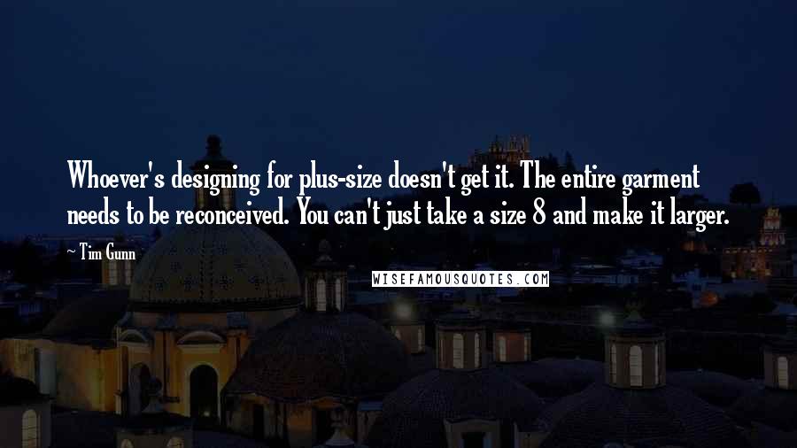 Tim Gunn Quotes: Whoever's designing for plus-size doesn't get it. The entire garment needs to be reconceived. You can't just take a size 8 and make it larger.