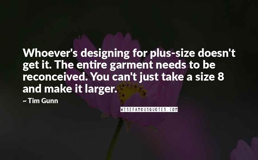 Tim Gunn Quotes: Whoever's designing for plus-size doesn't get it. The entire garment needs to be reconceived. You can't just take a size 8 and make it larger.