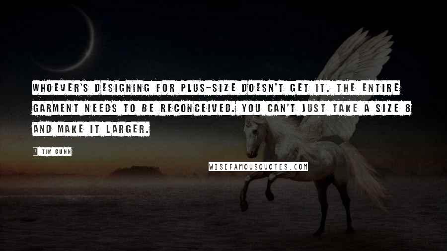 Tim Gunn Quotes: Whoever's designing for plus-size doesn't get it. The entire garment needs to be reconceived. You can't just take a size 8 and make it larger.