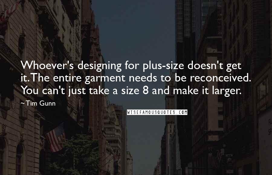 Tim Gunn Quotes: Whoever's designing for plus-size doesn't get it. The entire garment needs to be reconceived. You can't just take a size 8 and make it larger.