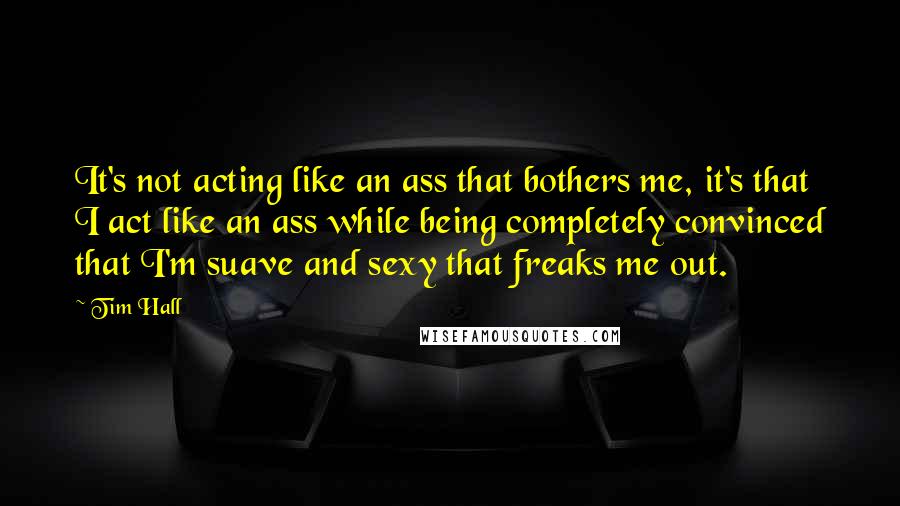 Tim Hall Quotes: It's not acting like an ass that bothers me, it's that I act like an ass while being completely convinced that I'm suave and sexy that freaks me out.