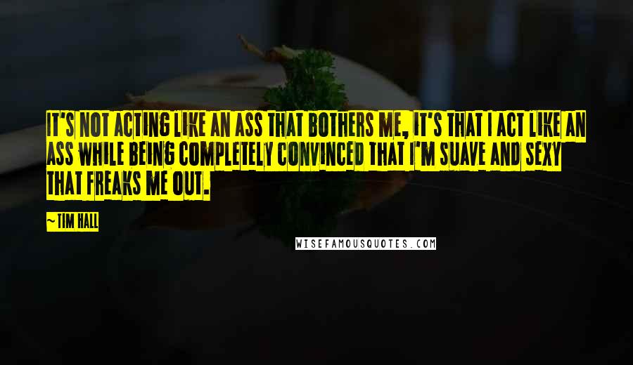 Tim Hall Quotes: It's not acting like an ass that bothers me, it's that I act like an ass while being completely convinced that I'm suave and sexy that freaks me out.