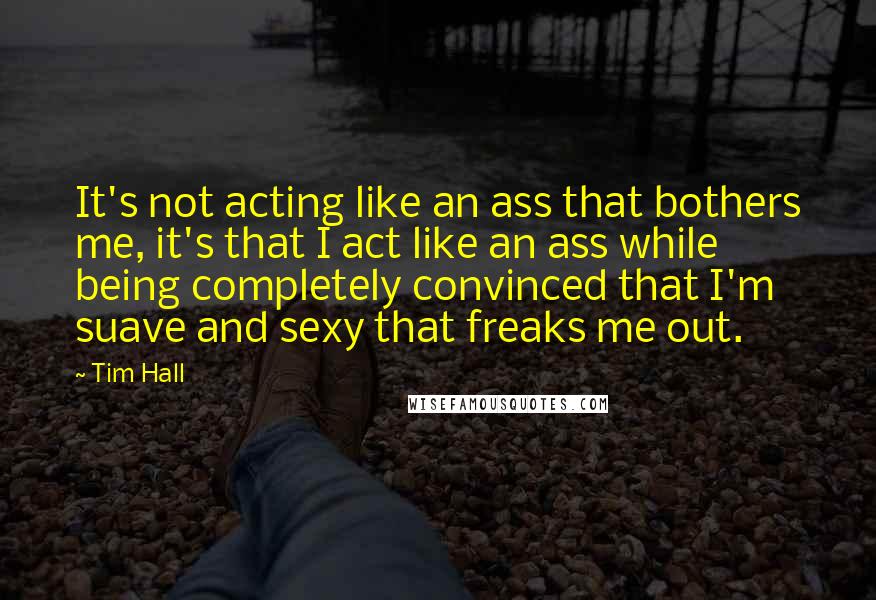 Tim Hall Quotes: It's not acting like an ass that bothers me, it's that I act like an ass while being completely convinced that I'm suave and sexy that freaks me out.