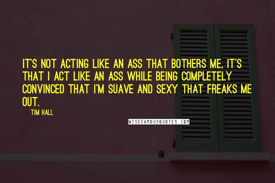Tim Hall Quotes: It's not acting like an ass that bothers me, it's that I act like an ass while being completely convinced that I'm suave and sexy that freaks me out.