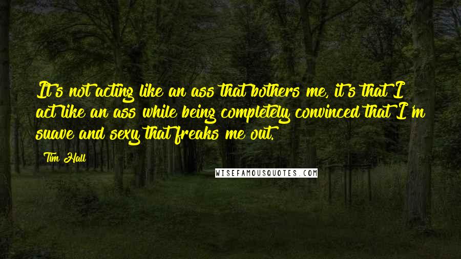 Tim Hall Quotes: It's not acting like an ass that bothers me, it's that I act like an ass while being completely convinced that I'm suave and sexy that freaks me out.