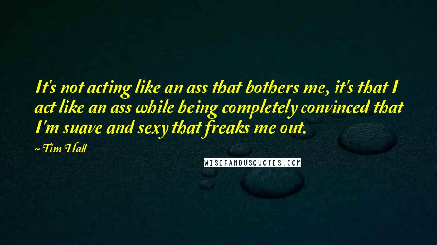 Tim Hall Quotes: It's not acting like an ass that bothers me, it's that I act like an ass while being completely convinced that I'm suave and sexy that freaks me out.