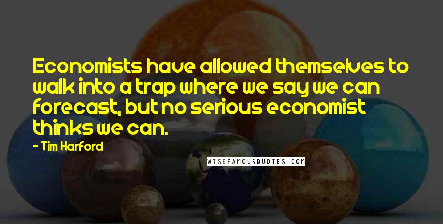 Tim Harford Quotes: Economists have allowed themselves to walk into a trap where we say we can forecast, but no serious economist thinks we can.