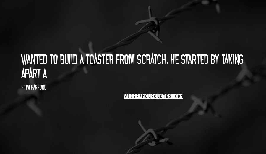 Tim Harford Quotes: wanted to build a toaster from scratch. He started by taking apart a