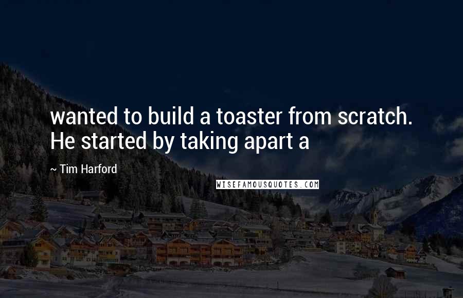 Tim Harford Quotes: wanted to build a toaster from scratch. He started by taking apart a