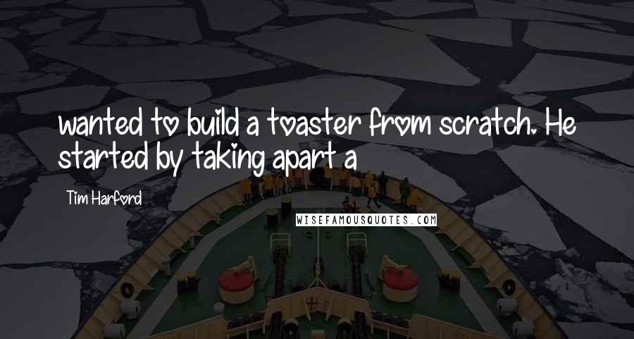 Tim Harford Quotes: wanted to build a toaster from scratch. He started by taking apart a