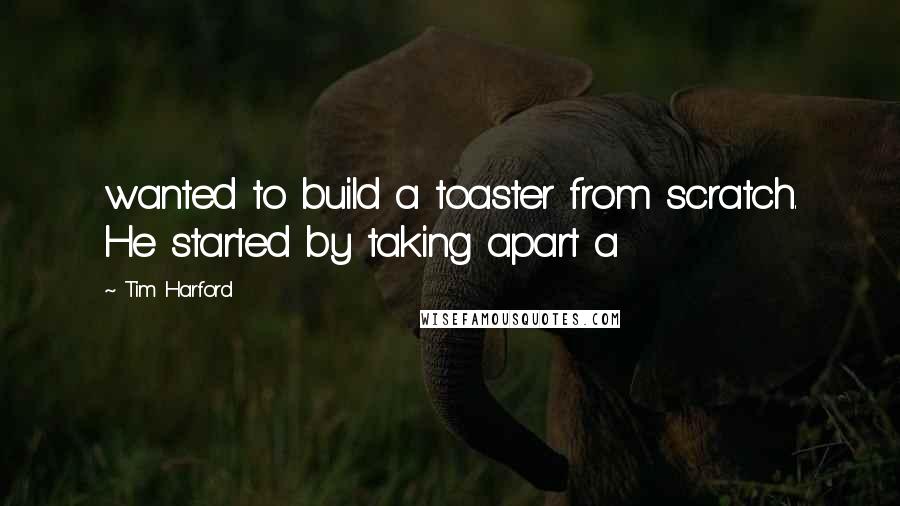 Tim Harford Quotes: wanted to build a toaster from scratch. He started by taking apart a