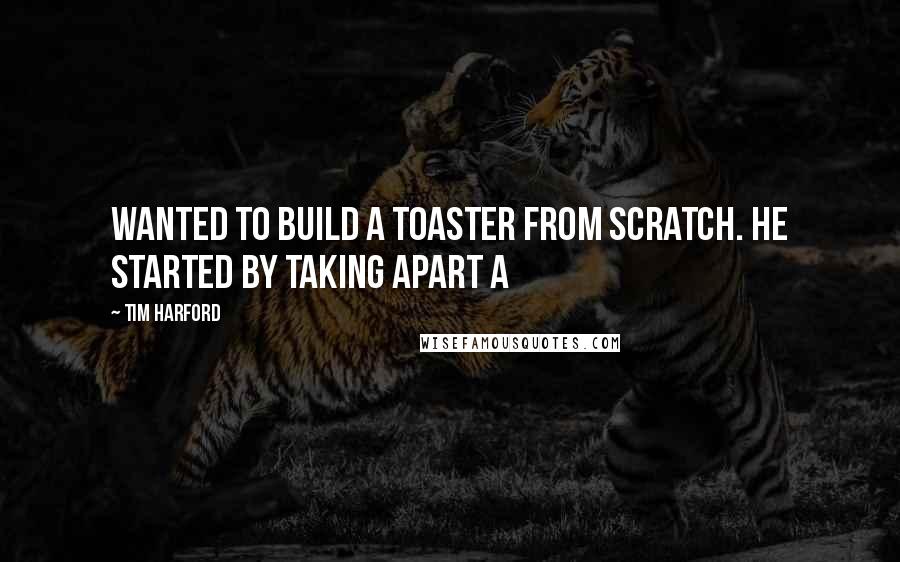 Tim Harford Quotes: wanted to build a toaster from scratch. He started by taking apart a