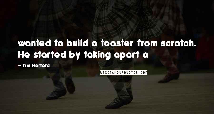 Tim Harford Quotes: wanted to build a toaster from scratch. He started by taking apart a