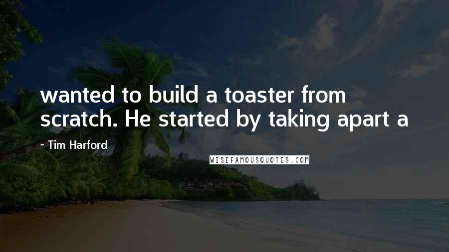 Tim Harford Quotes: wanted to build a toaster from scratch. He started by taking apart a