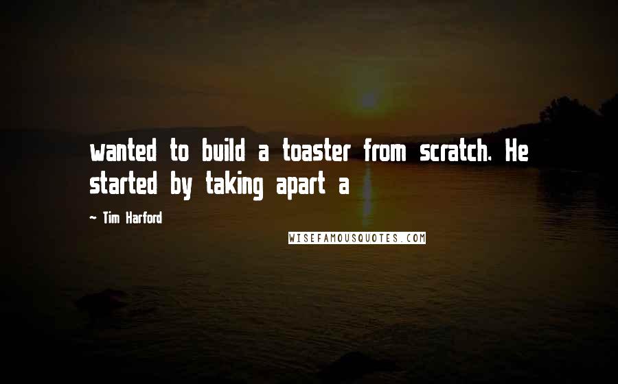 Tim Harford Quotes: wanted to build a toaster from scratch. He started by taking apart a