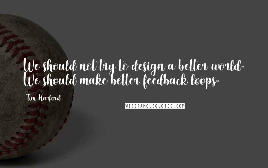 Tim Harford Quotes: We should not try to design a better world. We should make better feedback loops.