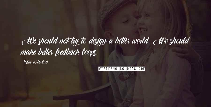 Tim Harford Quotes: We should not try to design a better world. We should make better feedback loops.