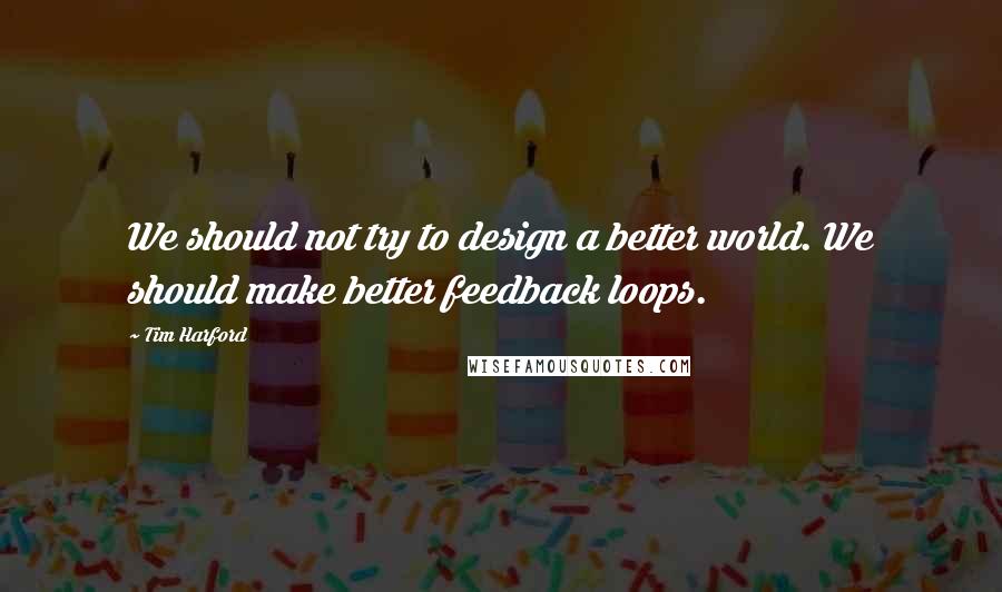 Tim Harford Quotes: We should not try to design a better world. We should make better feedback loops.