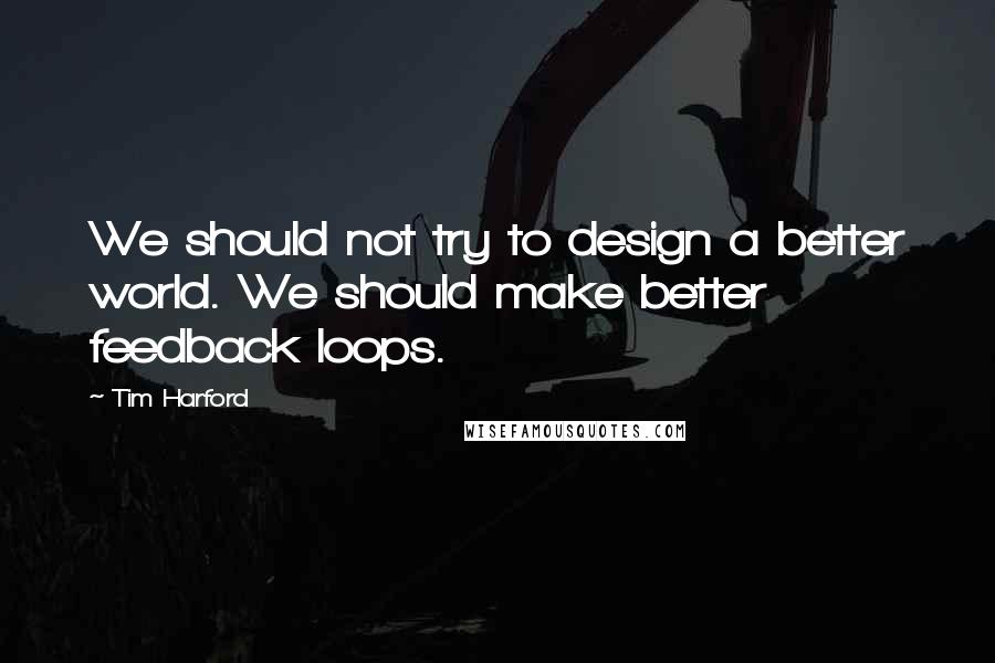 Tim Harford Quotes: We should not try to design a better world. We should make better feedback loops.