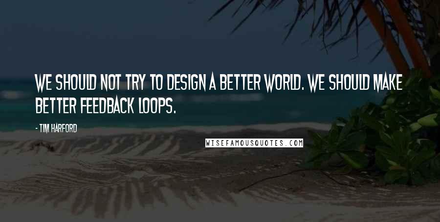 Tim Harford Quotes: We should not try to design a better world. We should make better feedback loops.