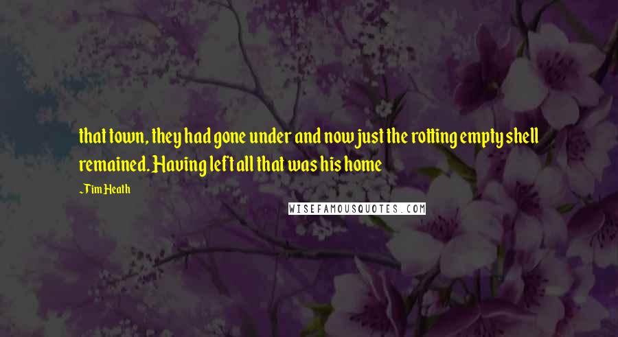 Tim Heath Quotes: that town, they had gone under and now just the rotting empty shell remained. Having left all that was his home