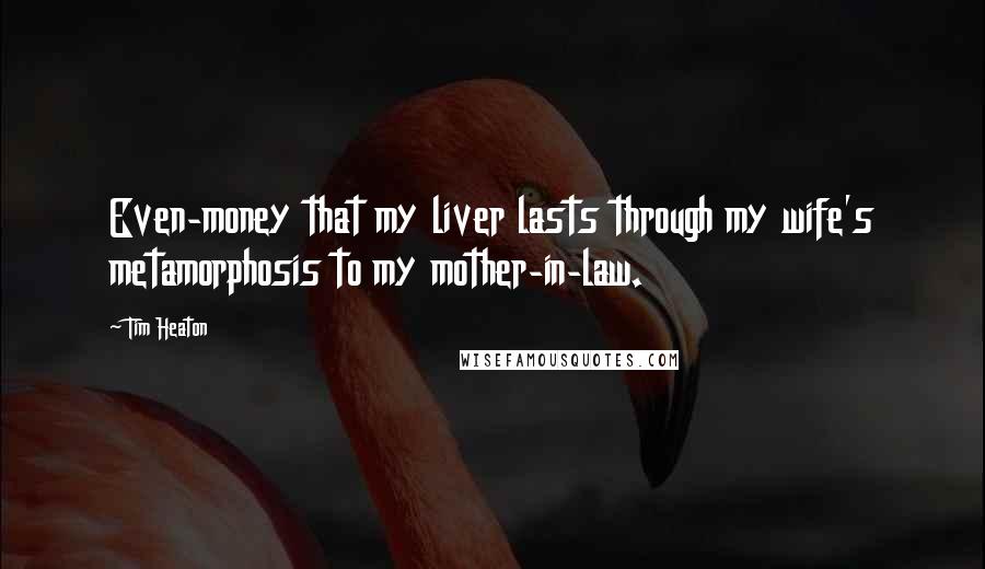 Tim Heaton Quotes: Even-money that my liver lasts through my wife's metamorphosis to my mother-in-law.
