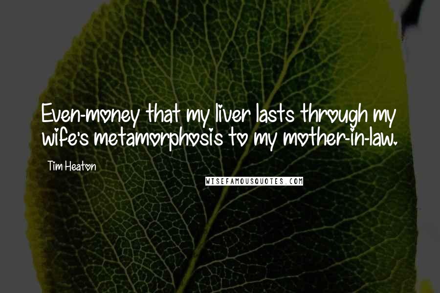 Tim Heaton Quotes: Even-money that my liver lasts through my wife's metamorphosis to my mother-in-law.