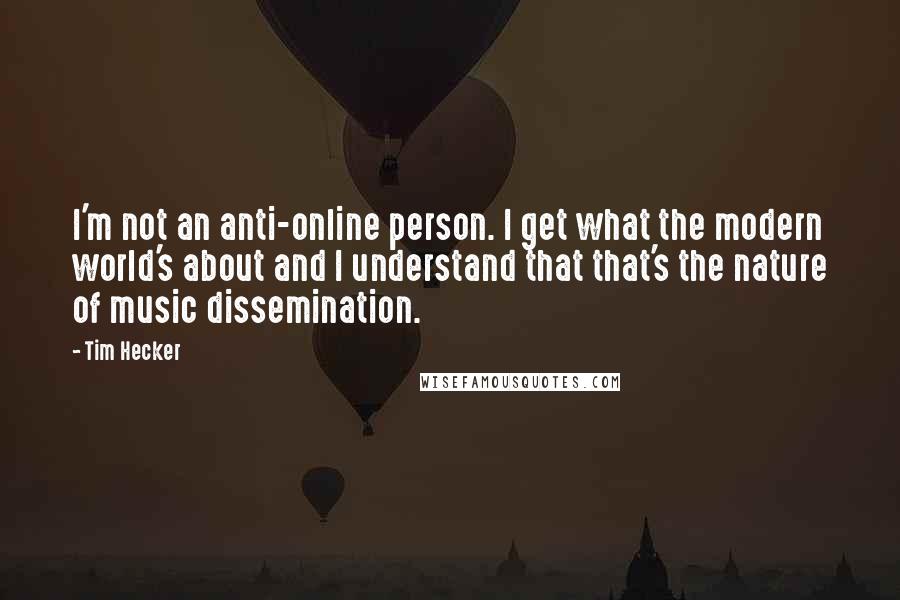 Tim Hecker Quotes: I'm not an anti-online person. I get what the modern world's about and I understand that that's the nature of music dissemination.