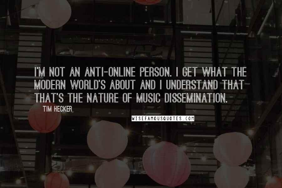 Tim Hecker Quotes: I'm not an anti-online person. I get what the modern world's about and I understand that that's the nature of music dissemination.