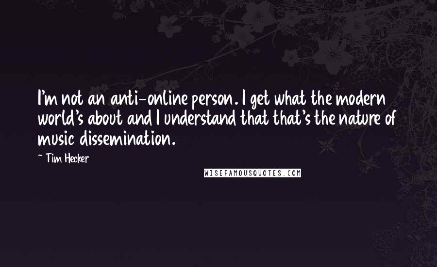 Tim Hecker Quotes: I'm not an anti-online person. I get what the modern world's about and I understand that that's the nature of music dissemination.