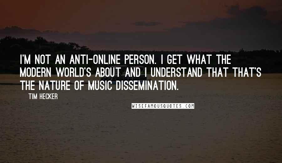 Tim Hecker Quotes: I'm not an anti-online person. I get what the modern world's about and I understand that that's the nature of music dissemination.