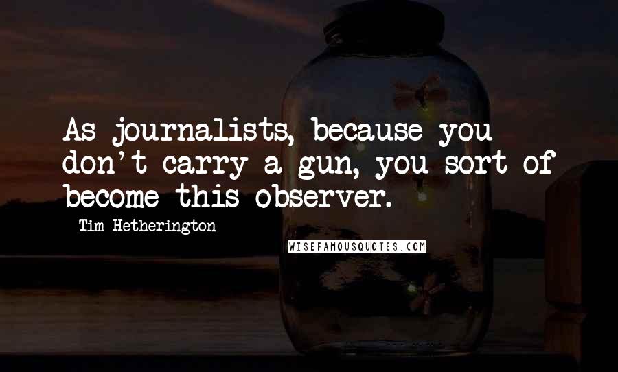 Tim Hetherington Quotes: As journalists, because you don't carry a gun, you sort of become this observer.