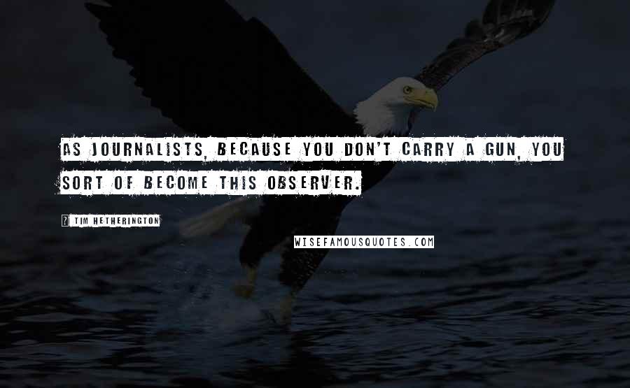 Tim Hetherington Quotes: As journalists, because you don't carry a gun, you sort of become this observer.