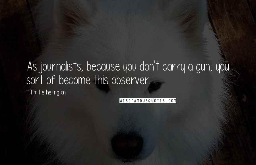 Tim Hetherington Quotes: As journalists, because you don't carry a gun, you sort of become this observer.
