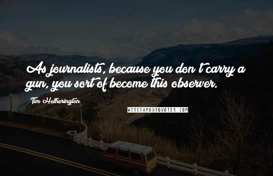 Tim Hetherington Quotes: As journalists, because you don't carry a gun, you sort of become this observer.