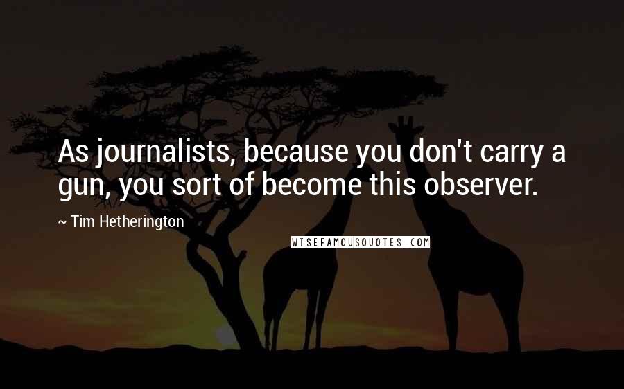Tim Hetherington Quotes: As journalists, because you don't carry a gun, you sort of become this observer.