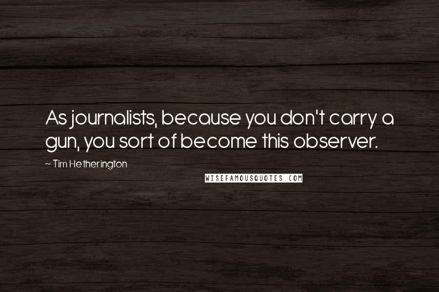 Tim Hetherington Quotes: As journalists, because you don't carry a gun, you sort of become this observer.