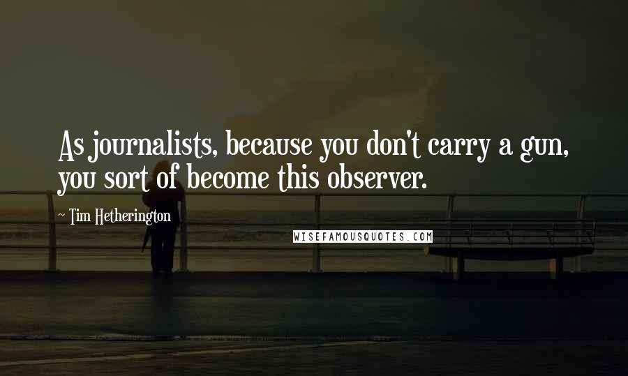 Tim Hetherington Quotes: As journalists, because you don't carry a gun, you sort of become this observer.