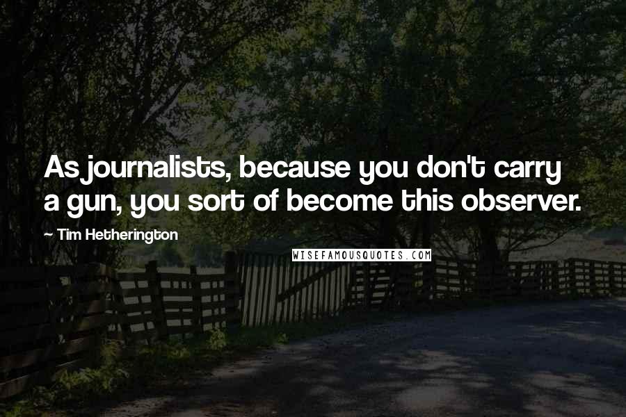 Tim Hetherington Quotes: As journalists, because you don't carry a gun, you sort of become this observer.