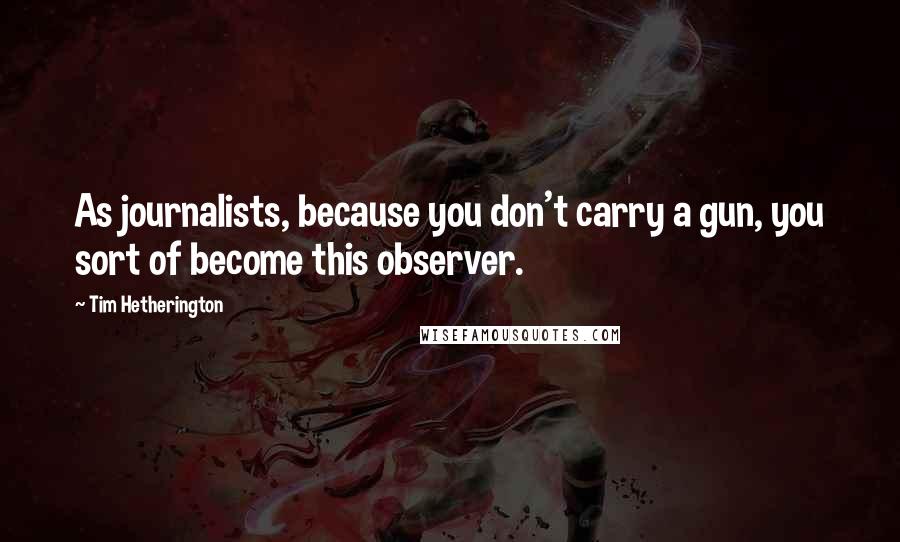 Tim Hetherington Quotes: As journalists, because you don't carry a gun, you sort of become this observer.