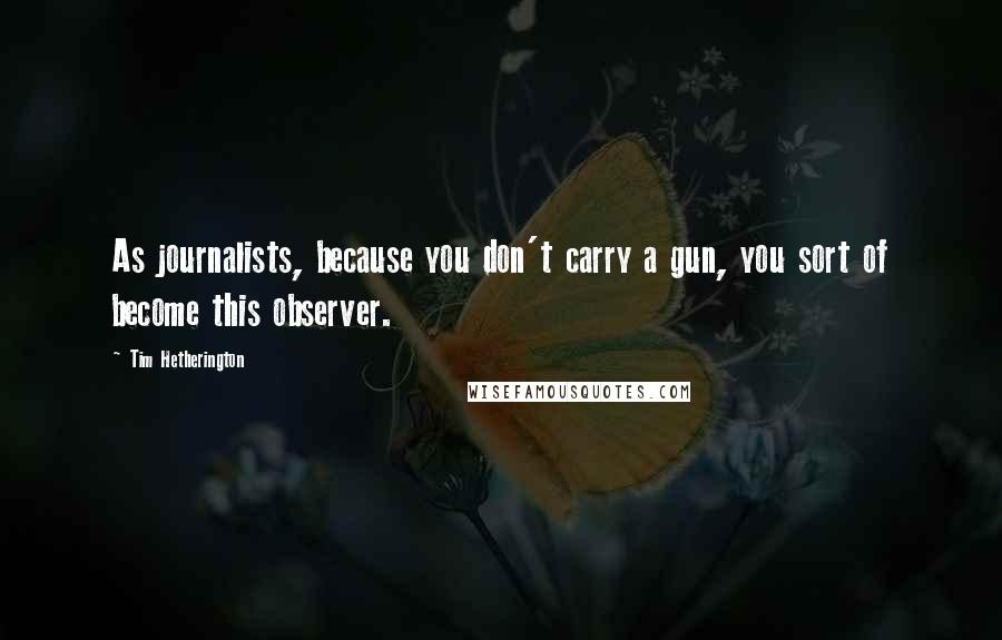 Tim Hetherington Quotes: As journalists, because you don't carry a gun, you sort of become this observer.