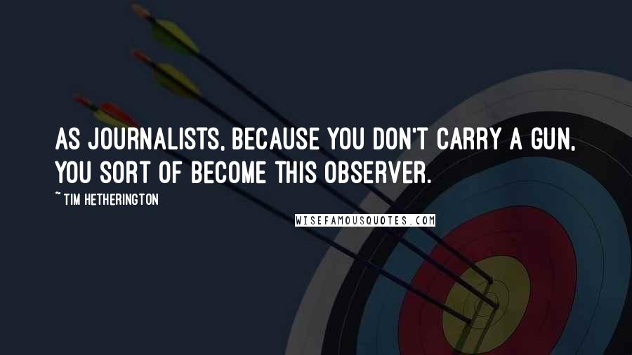 Tim Hetherington Quotes: As journalists, because you don't carry a gun, you sort of become this observer.