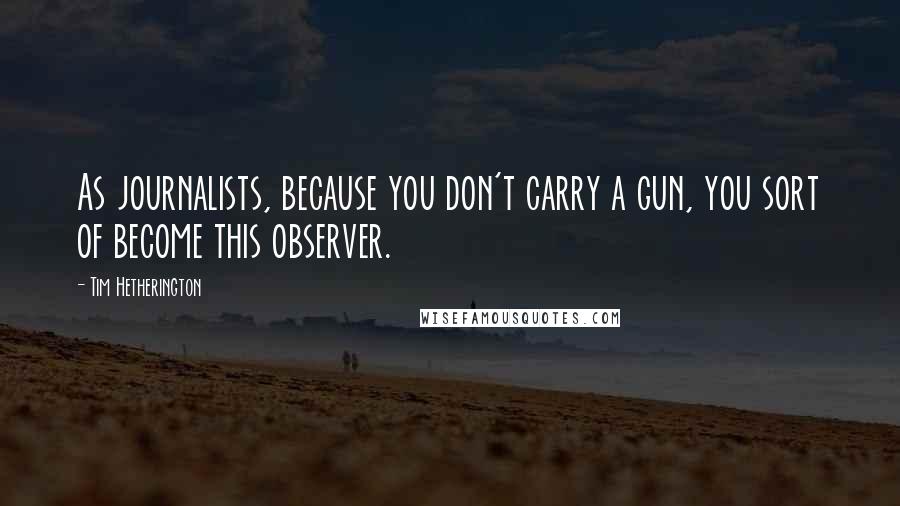 Tim Hetherington Quotes: As journalists, because you don't carry a gun, you sort of become this observer.