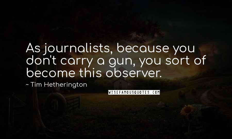Tim Hetherington Quotes: As journalists, because you don't carry a gun, you sort of become this observer.